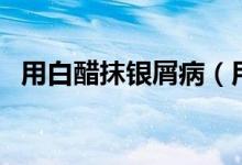 用白醋抹銀屑病（用白醋抹銀屑病的效果）