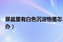 尿盆里有白色沉淀物是怎么回事（尿盆里有白色沉淀物怎么辦）