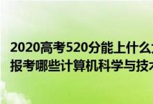 2020高考520分能上什么大學(xué)（2022年高考520分左右適合報考哪些計算機科學(xué)與技術(shù)專業(yè)大學(xué)）