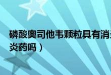 磷酸奧司他韋顆粒具有消炎效果嗎（磷酸奧司他韋顆粒是消炎藥嗎）