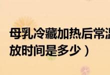 母乳冷藏加熱后常溫保存時(shí)間（母乳加熱后存放時(shí)間是多少）