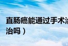 直腸癌能通過手術治好嗎（直腸癌根治術能根治嗎）