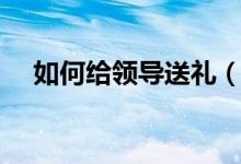 如何給領(lǐng)導送禮（給領(lǐng)導送禮怎么送法）