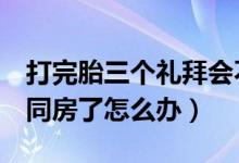 打完胎三個禮拜會不會再懷孕（打完胎3天就同房了怎么辦）
