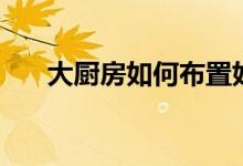 大廚房如何布置好(介紹這幾個(gè)技巧)