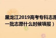 黑龍江2019高考專(zhuān)科志愿填報(bào)時(shí)間（2022黑龍江高考本科一批志愿什么時(shí)候填報(bào)）