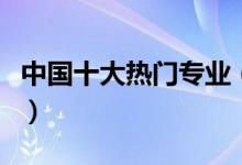 中國十大熱門專業(yè)（中國十大熱門專業(yè)有哪些）