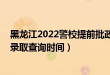 黑龍江2022警校提前批政審時(shí)間（黑龍江2022高考提前批錄取查詢時(shí)間）