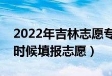 2022年吉林志愿?？铺崆芭顖髸r間（什么時候填報志愿）
