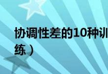 協(xié)調(diào)性差的10種訓(xùn)練方法（協(xié)調(diào)性差怎么訓(xùn)練）