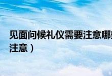 見面問候禮儀需要注意哪些問題（問候禮儀有哪些常識(shí)需要注意）