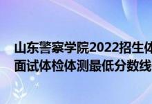 山東警察學(xué)院2022招生體檢（山東2021中國人民警察大學(xué)面試體檢體測最低分?jǐn)?shù)線是多少）