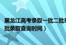 黑龍江高考錄取一批二批錄取時間（黑龍江2022高考本科一批錄取查詢時間）
