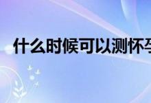 什么時(shí)候可以測(cè)懷孕（什么時(shí)候能測(cè)懷孕）
