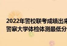 2022年警校聯(lián)考成績出來了嗎（2021山東省報考中國人民警察大學(xué)體檢體測最低分?jǐn)?shù)線是多少）