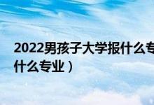 2022男孩子大學(xué)報什么專業(yè)比較好（2022男孩文科生適合什么專業(yè)）