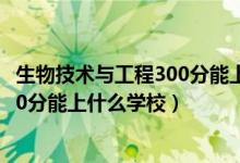 生物技術(shù)與工程300分能上什么學(xué)校（2022生物醫(yī)學(xué)工程510分能上什么學(xué)校）