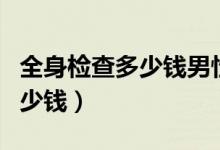 全身檢查多少錢男性（男性做個(gè)全身檢查要多少錢）