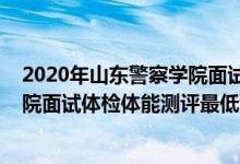 2020年山東警察學(xué)院面試進(jìn)入名單（山東2021山東警察學(xué)院面試體檢體能測(cè)評(píng)最低分?jǐn)?shù)線）