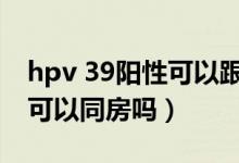 hpv 39陽(yáng)性可以跟老公接吻嗎（hpv39陽(yáng)性可以同房嗎）