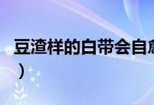 豆渣樣的白帶會(huì)自愈嗎（豆腐渣白帶能自愈嗎）