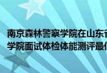 南京森林警察學(xué)院在山東省的面試（山東2021南京森林警察學(xué)院面試體檢體能測(cè)評(píng)最低分?jǐn)?shù)線(xiàn)）