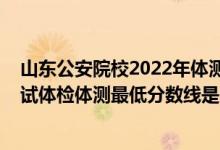 山東公安院校2022年體測(cè)時(shí)間（山東2021新疆警察學(xué)院面試體檢體測(cè)最低分?jǐn)?shù)線(xiàn)是多少）