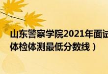 山東警察學(xué)院2021年面試線（2021山東警察學(xué)院在山東的體檢體測(cè)最低分?jǐn)?shù)線）