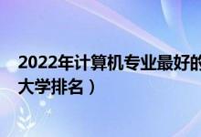 2022年計算機(jī)專業(yè)最好的大學(xué)排名（2022全國計算機(jī)專業(yè)大學(xué)排名）