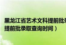 黑龍江省藝術文科提前批錄取情況（黑龍江2022高考藝術類提前批錄取查詢時間）