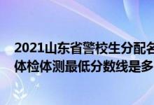 2021山東省警校生分配名單（山東2021山東警察學(xué)院面試體檢體測最低分數(shù)線是多少）