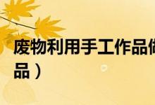 廢物利用手工作品做法（如何廢物利用手工作品）