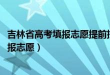 吉林省高考填報志愿提前批（2022吉林高考本科提前批哪天報志愿）
