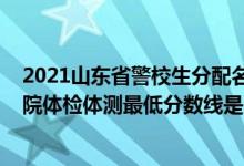 2021山東省警校生分配名單（2021山東省報(bào)考山東警察學(xué)院體檢體測(cè)最低分?jǐn)?shù)線是多少）