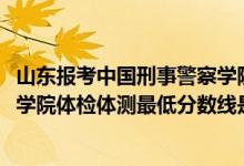 山東報考中國刑事警察學(xué)院（2021山東省報考中國刑事警察學(xué)院體檢體測最低分?jǐn)?shù)線是多少）
