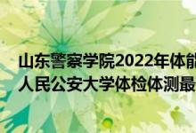 山東警察學(xué)院2022年體能測試時間（2021山東省報(bào)考中國人民公安大學(xué)體檢體測最低分?jǐn)?shù)線是多少）