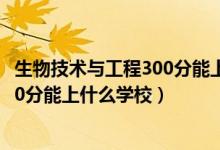 生物技術與工程300分能上什么學校（2022生物醫(yī)學工程470分能上什么學校）