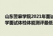 山東警察學(xué)院2021年面試資格（山東2021中國人民公安大學(xué)面試體檢體能測評最低分?jǐn)?shù)線）