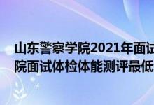 山東警察學(xué)院2021年面試須知（山東2021中國刑事警察學(xué)院面試體檢體能測評最低分?jǐn)?shù)線）