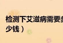 檢測(cè)下艾滋病需要多少錢（檢測(cè)艾滋病需要多少錢）