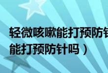 輕微咳嗽能打預(yù)防針嗎有什么后果（輕微咳嗽能打預(yù)防針嗎）