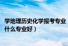 學地理歷史化學報考專業(yè)（2022新高考男生歷史化學地理學什么專業(yè)好）