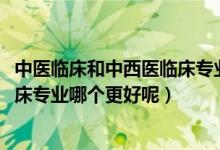 中醫(yī)臨床和中西醫(yī)臨床專業(yè)哪個好（2022中醫(yī)學(xué)和中西醫(yī)臨床專業(yè)哪個更好呢）
