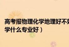 高考報(bào)物理化學(xué)地理好不好（2022新高考男生物理化學(xué)地理學(xué)什么專業(yè)好）