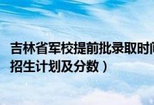 吉林省軍校提前批錄取時(shí)間（2022年全國提前批軍校在吉林招生計(jì)劃及分?jǐn)?shù)）