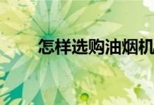 怎樣選購油煙機（抽油煙機怎么選）