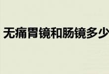 無(wú)痛胃鏡和腸鏡多少錢（無(wú)痛腸鏡要多少錢）