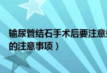 輸尿管結(jié)石手術后要注意些什么（輸尿管結(jié)石手術之后需要的注意事項）