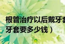 根管治療以后戴牙套多少錢（根管治療后帶個牙套要多少錢）