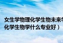 女生學(xué)物理化學(xué)生物未來學(xué)什么專業(yè)（2022新高考女生物理化學(xué)生物學(xué)什么專業(yè)好）